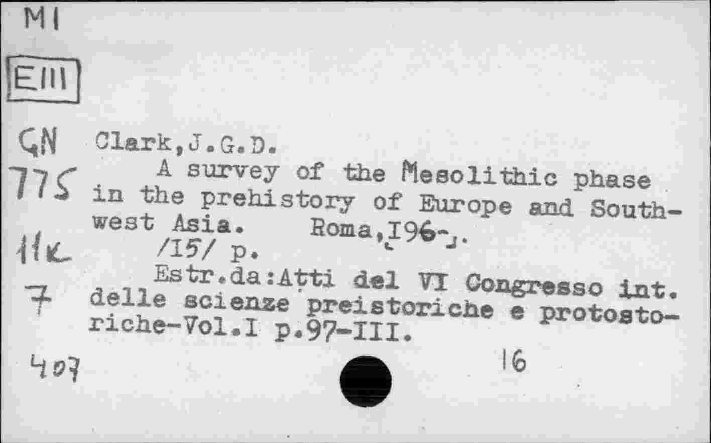 ﻿Ml
ЄНІ
ÇN IK
iK
Clark,J.G.D.
A survey of the Mesolithic phase in the prehistory of Europe and Southwest Asia.	Roma,196-
/157 p.	’u vJ-
4 »7
del 71 °°“eresso int. .1~e science prexstoriche e protoato-riche-Vol.l p.97-111.	procos-co-
16